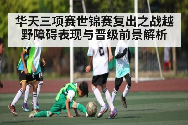 华天三项赛世锦赛复出之战越野障碍表现与晋级前景解析